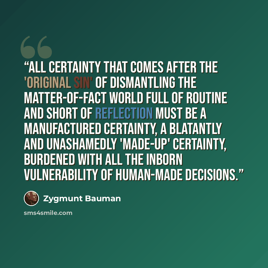 “All certainty that comes after the 'original sin' of dismantling the matter-of-fact world full of routine and short of reflection must be a manufactured certainty, a blatantly and unashamedly 'made-up' certainty, burdened with all the inborn vulnerability of human-made decisions.” quote by Zygmunt Bauman