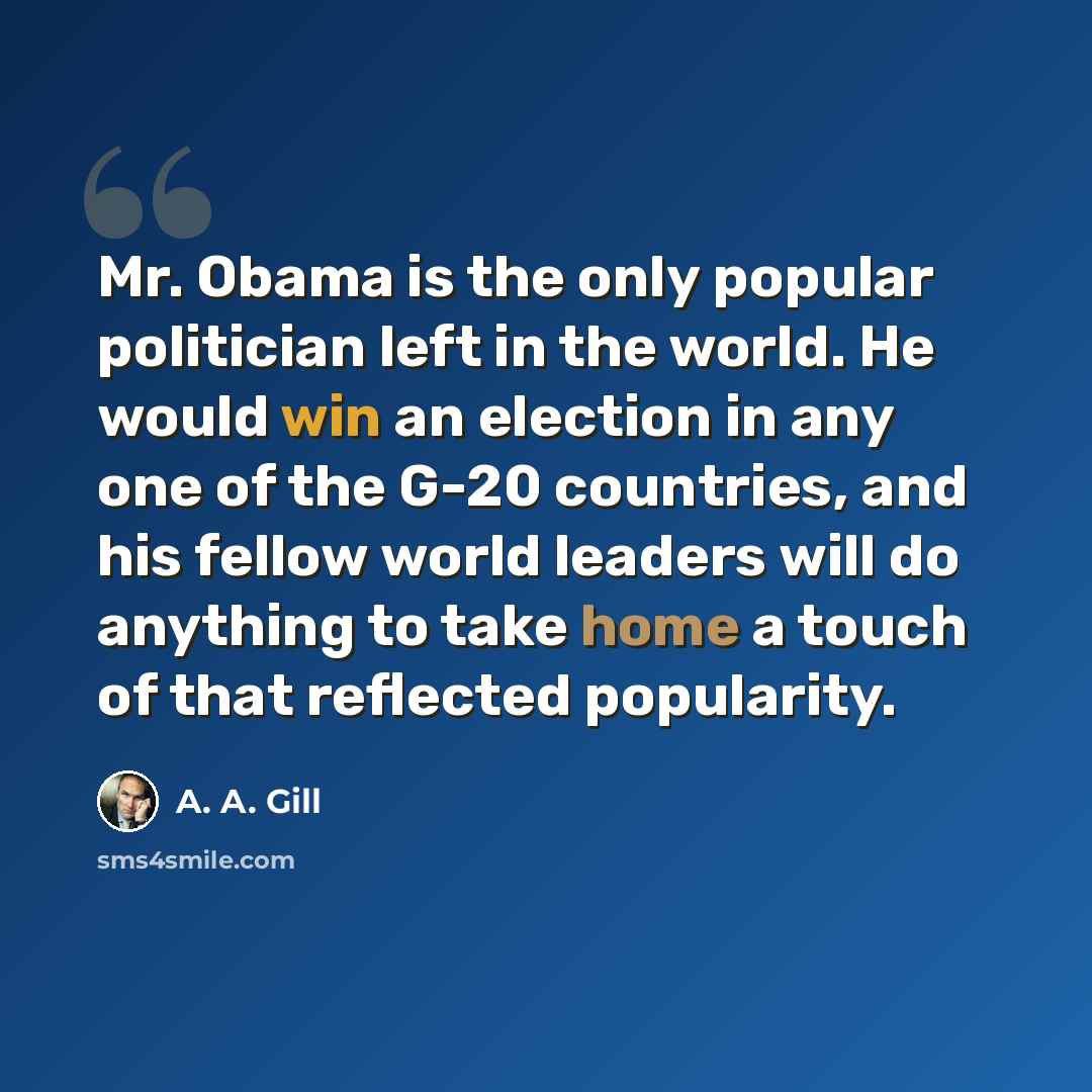 “Mr. Obama is the only popular politician left in the world. He would win an election in any one of the G-20 countries, and his fellow world leaders will do anything to take home a touch of that reflected popularity.” quote by A. A. Gill