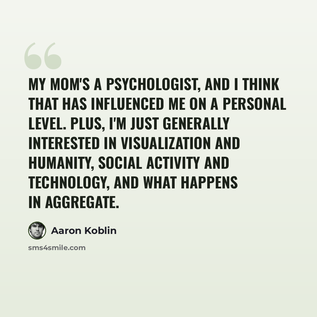 “My mom's a psychologist, and I think that has influenced me on a personal level. Plus, I'm just generally interested in visualization and humanity, social activity and technology, and what happens in aggregate.” quote by Aaron Koblin