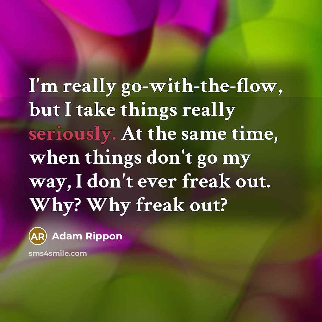 “I'm really go-with-the-flow, but I take things really seriously. At the same time, when things don't go my way, I don't ever freak out. Why? Why freak out?” quote by Adam Rippon