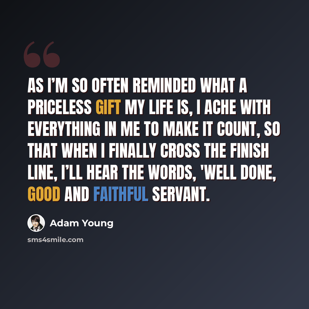 “As I’m so often reminded what a priceless gift my life is, I ache with everything in me to make it count, so that when I finally cross the finish line, I’ll hear the words, 'Well done, good and faithful servant.” quote by Adam Young