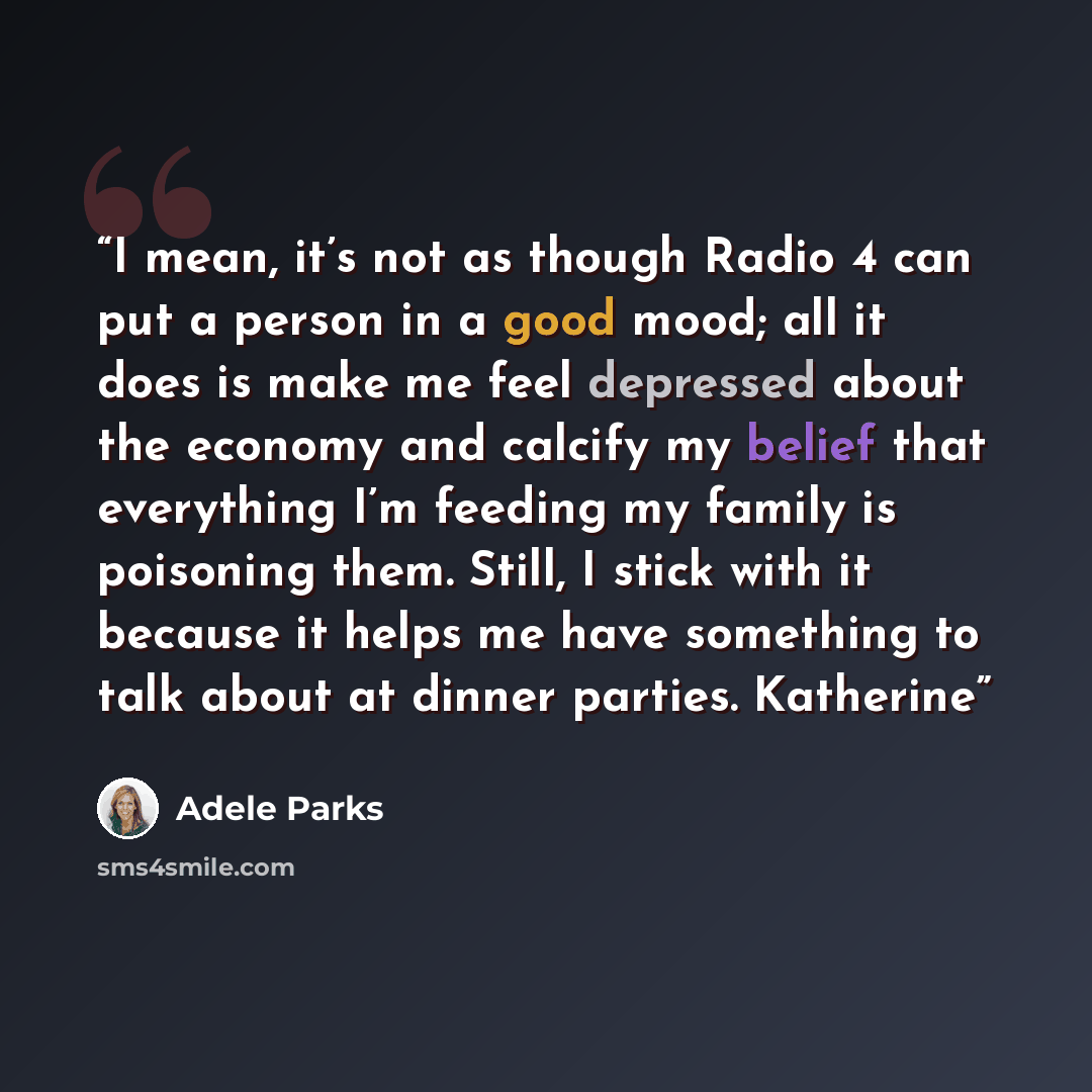 “I mean, it’s not as though Radio 4 can put a person in a good mood; all it does is make me feel depressed about the economy and calcify my belief that everything I’m feeding my family is poisoning them. Still, I stick with it because it helps me have something to talk about at dinner parties…” quote by Adele Parks