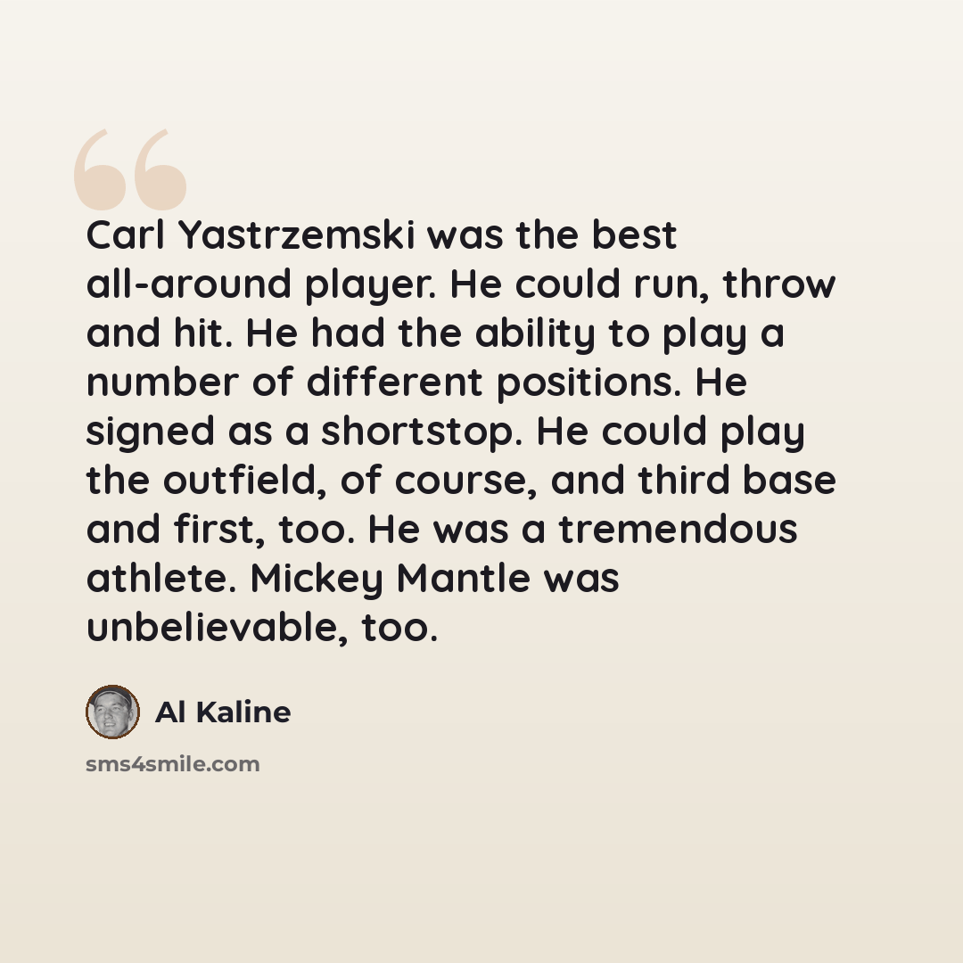 “Carl Yastrzemski was the best all-around player. He could run, throw and hit. He had the ability to play a number of different positions. He signed as a shortstop. He could play the outfield, of course, and third base and first, too. He was a tremendous athlete. Mickey Mantle was unbelievable, too.” quote by Al Kaline