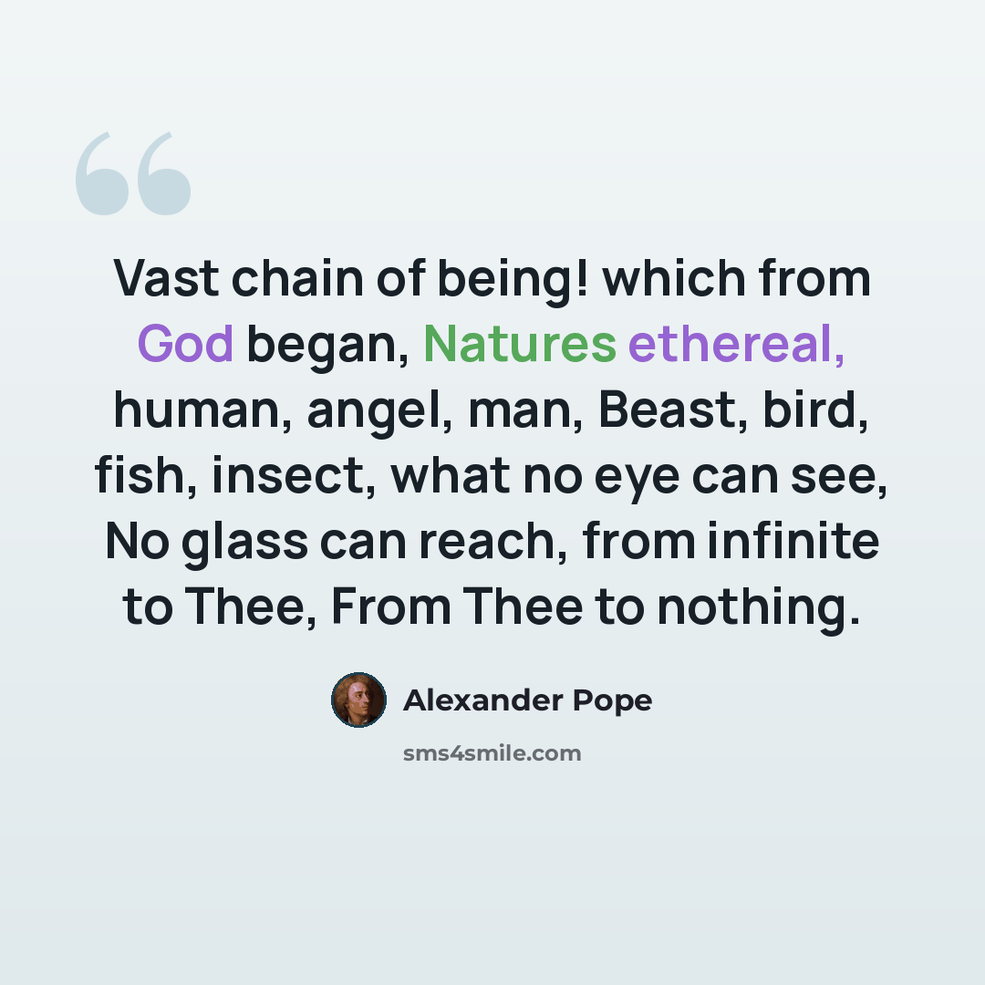 “Vast chain of being! which from God began, Natures ethereal, human, angel, man, Beast, bird, fish, insect, what no eye can see, No glass can reach, from infinite to Thee, From Thee to nothing.” quote by Alexander Pope