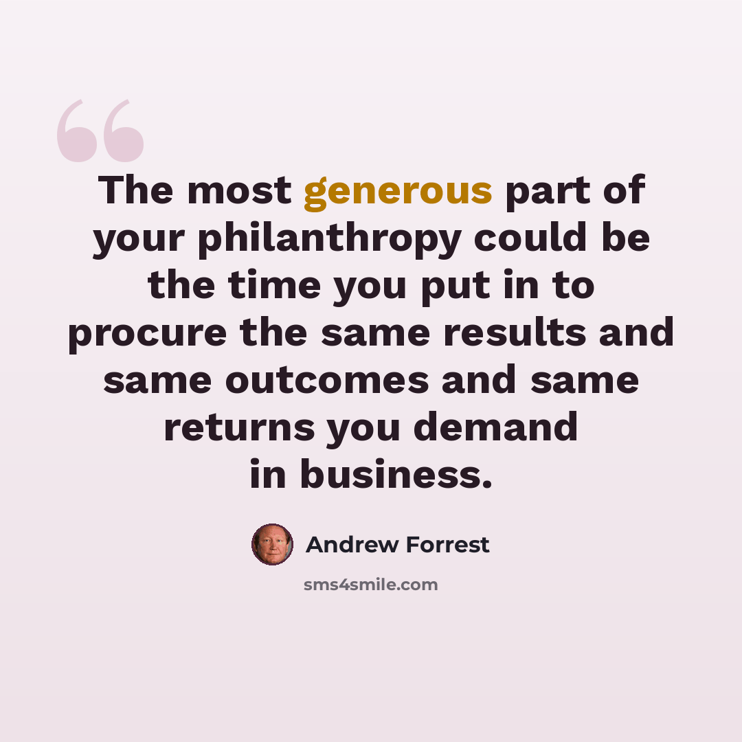 “The most generous part of your philanthropy could be the time you put in to procure the same results and same outcomes and same returns you demand in business.” quote by Andrew Forrest