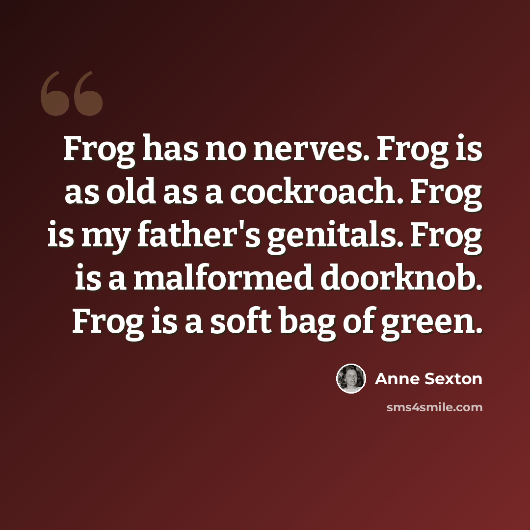 “Frog has no nerves. Frog is as old as a cockroach. Frog is my father's genitals. Frog is a malformed doorknob. Frog is a soft bag of green.” quote by Anne Sexton