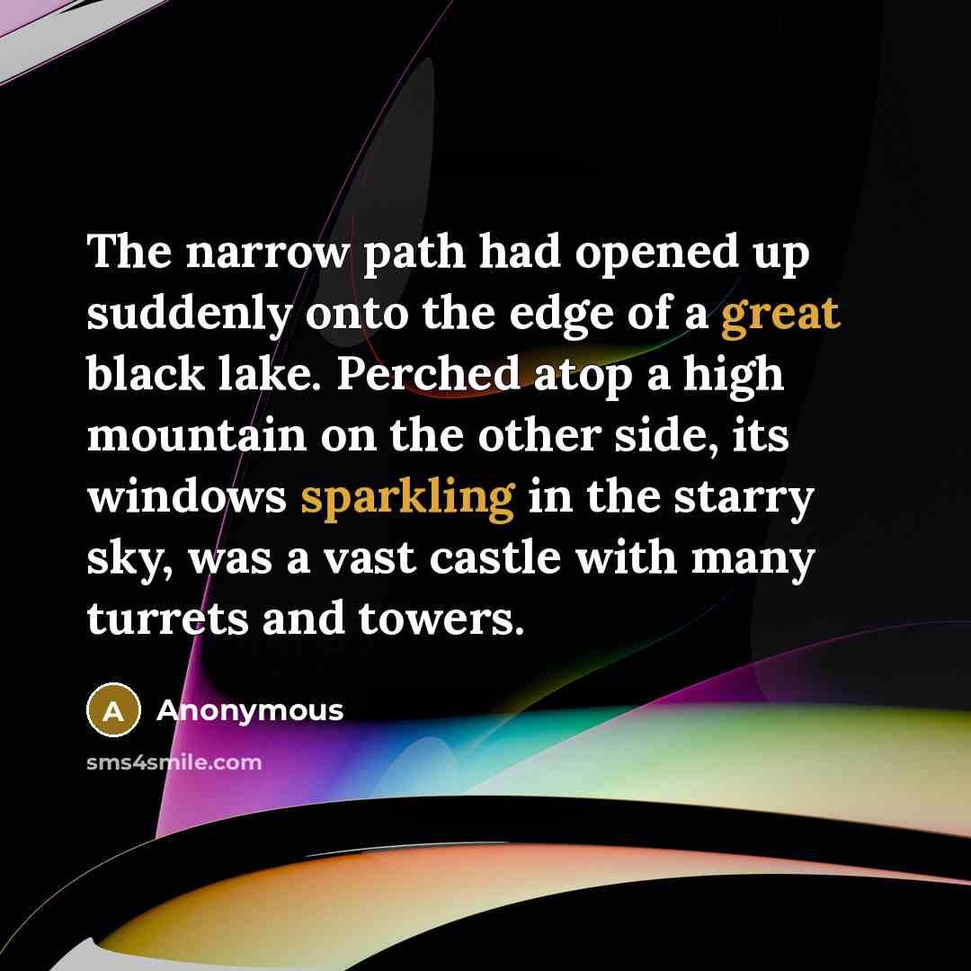 “The narrow path had opened up suddenly onto the edge of a great black lake. Perched atop a high mountain on the other side, its windows sparkling in the starry sky, was a vast castle with many turrets and towers.” quote by Anonymous