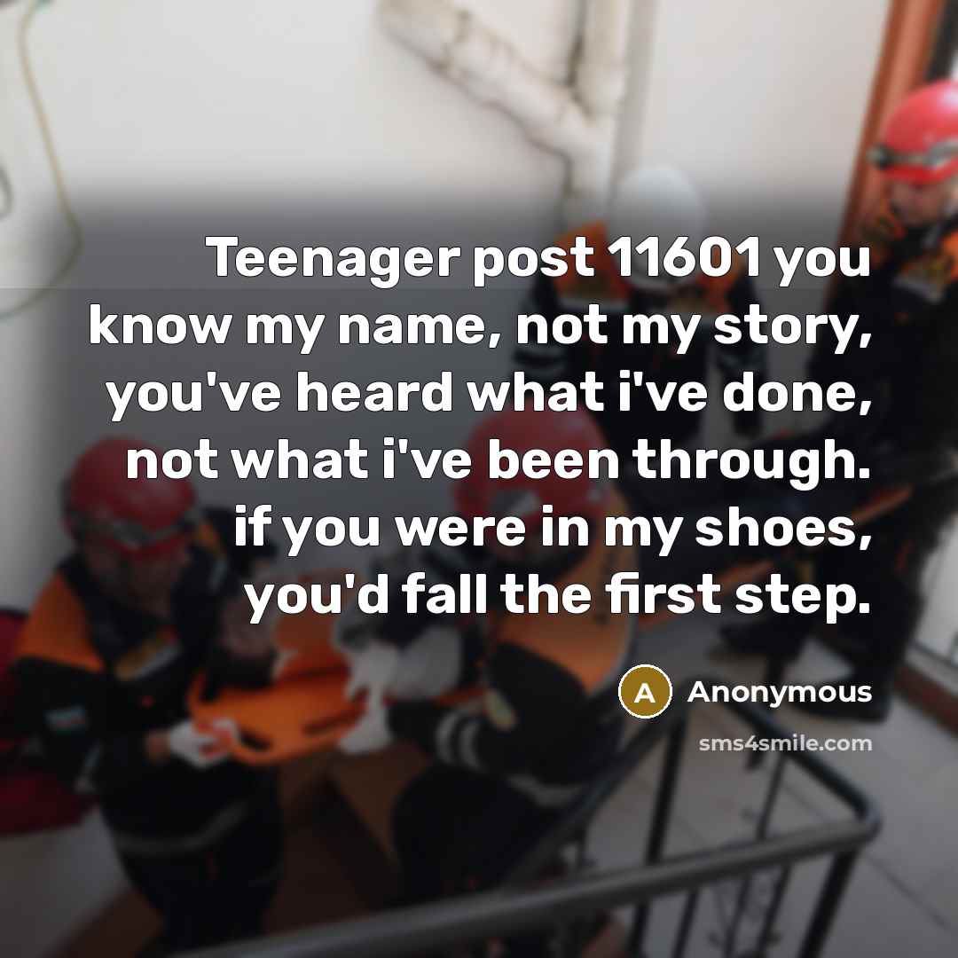 “Teenager post 11601 you know my name, not my story, you've heard what i've done, not what i've been through. if you were in my shoes, you'd fall the first step.” quote by Anonymous