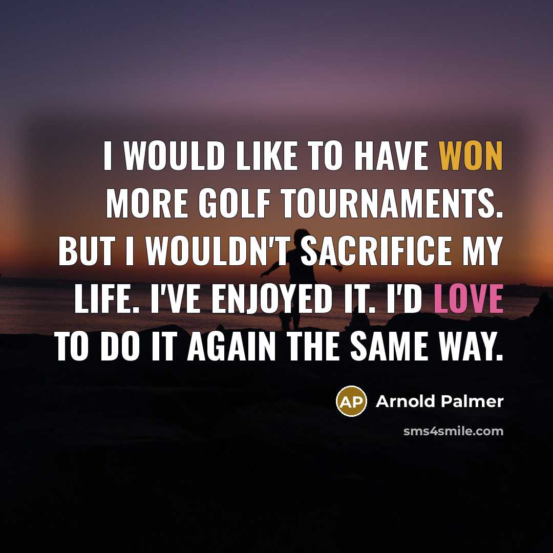 “I would like to have won more golf tournaments. But I wouldn't sacrifice my life. I've enjoyed it. I'd love to do it again the same way.” quote by Arnold Palmer
