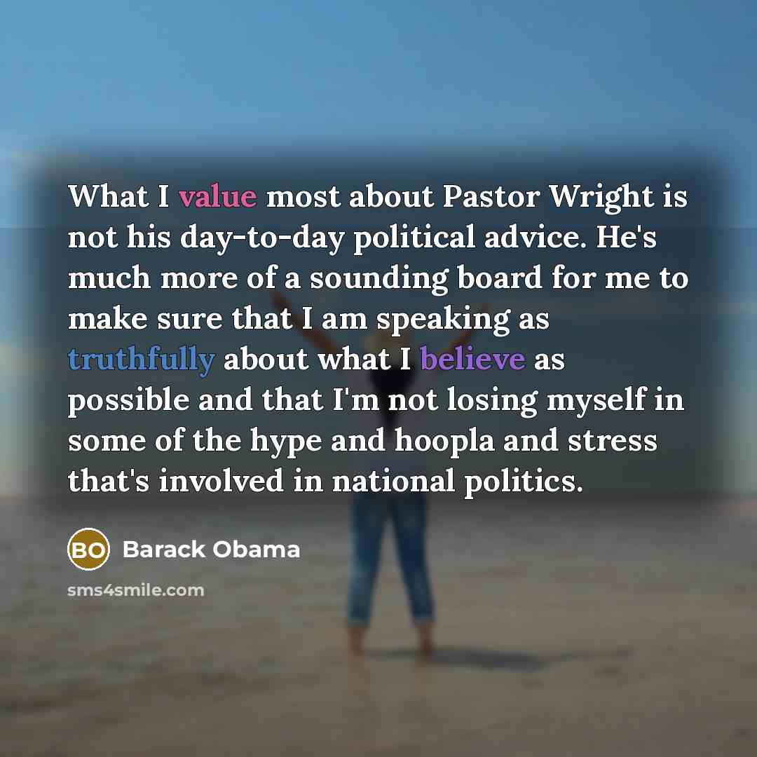 “What I value most about Pastor Wright is not his day-to-day political advice. He's much more of a sounding board for me to make sure that I am speaking as truthfully about what I believe as possible and that I'm not losing myself in some of the hype and hoopla and stress that's involved in…” quote by Barack Obama