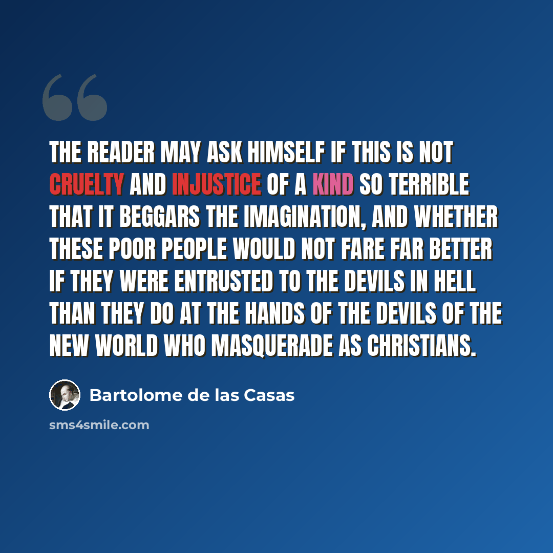 “The reader may ask himself if this is not cruelty and injustice of a kind so terrible that it beggars the imagination, and whether these poor people would not fare far better if they were entrusted to the devils in Hell than they do at the hands of the devils of the New World who masquerade as…” quote by Bartolome de las Casas