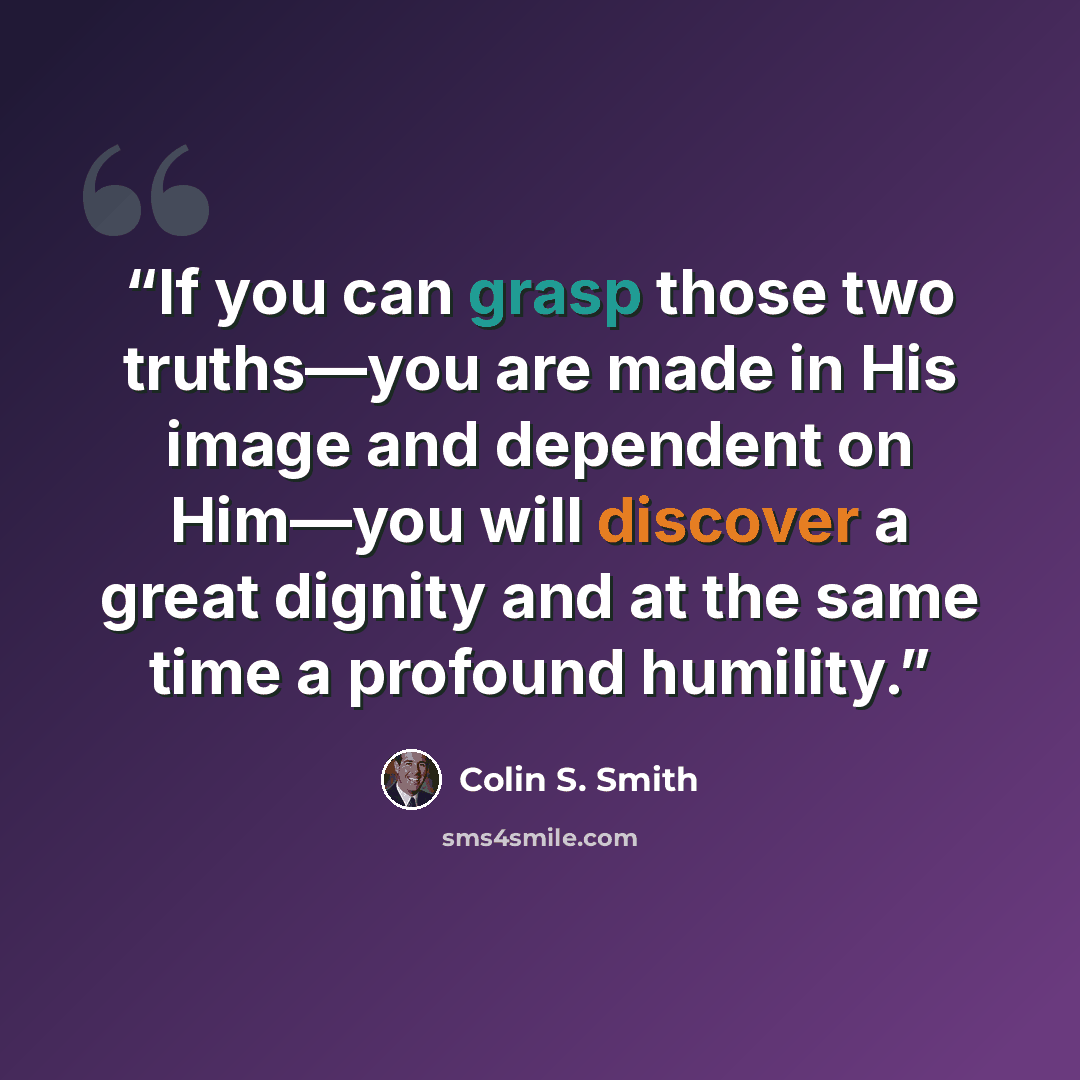 “If you can grasp those two truths—you are made in His image and dependent on Him—you will discover a great dignity and at the same time a profound humility.” quote by Colin S. Smith