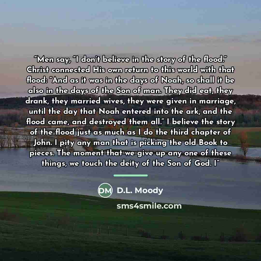“Men say, “I don’t believe in the story of the flood.” Christ connected His own return to this world with that flood: “And as it was in the days of Noah, so shall it be also in the days of the Son of man. They did eat, they drank, they married wives, they were given in marriage, until the day that…” quote by D.L. Moody