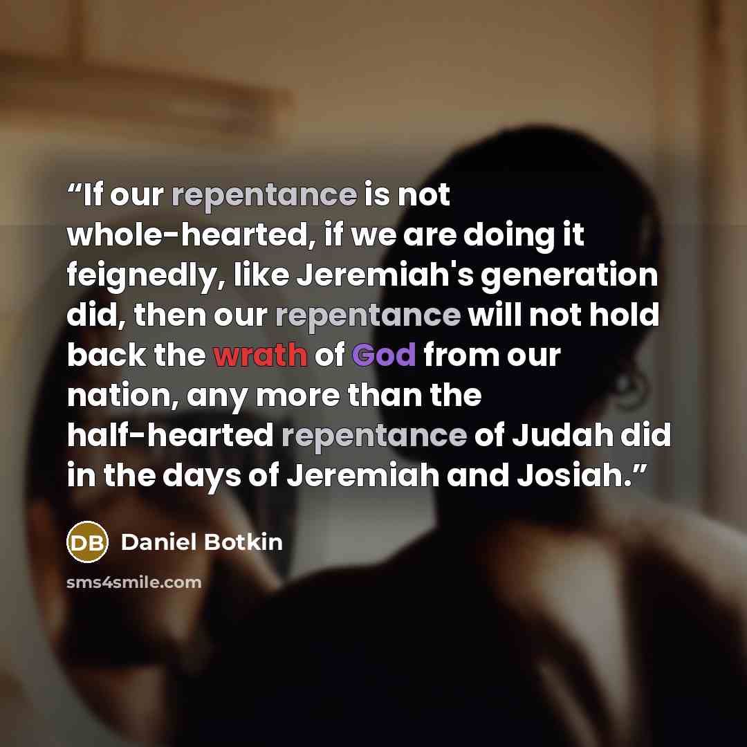 “If our repentance is not whole-hearted, if we are doing it feignedly, like Jeremiah's generation did, then our repentance will not hold back the wrath of God from our nation, any more than the half-hearted repentance of Judah did in the days of Jeremiah and Josiah.” quote by Daniel Botkin