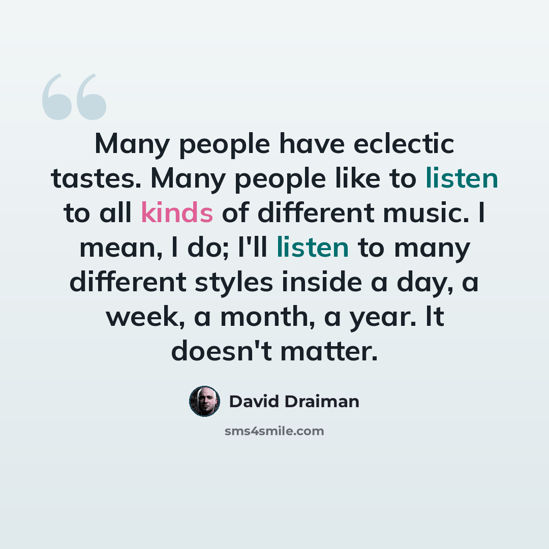 “Many people have eclectic tastes. Many people like to listen to all kinds of different music. I mean, I do; I'll listen to many different styles inside a day, a week, a month, a year. It doesn't matter.” quote by David Draiman
