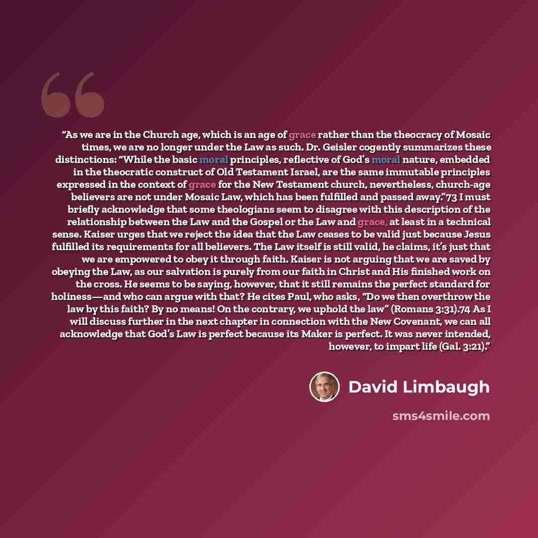 “As we are in the Church age, which is an age of grace rather than the theocracy of Mosaic times, we are no longer under the Law as such. Dr. Geisler cogently summarizes these distinctions: “While the basic moral principles, reflective of God’s moral nature, embedded in the theocratic construct of…” quote by David Limbaugh