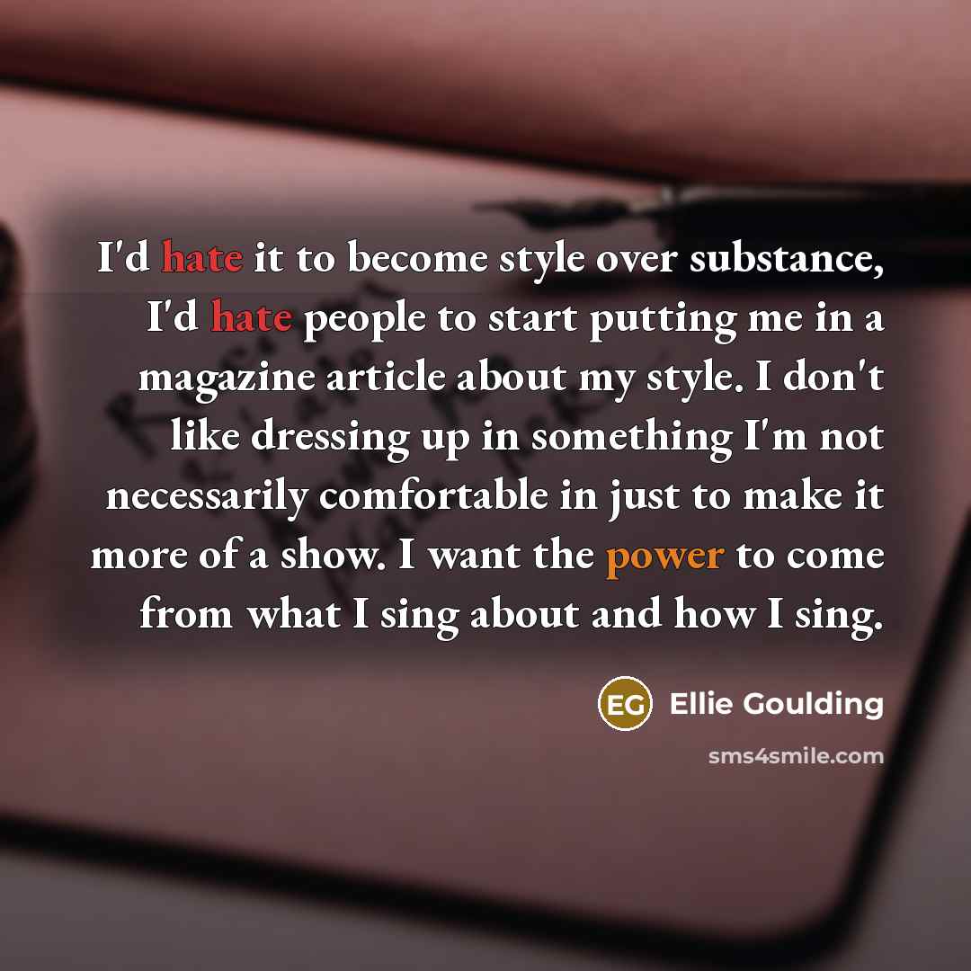 “I'd hate it to become style over substance, I'd hate people to start putting me in a magazine article about my style. I don't like dressing up in something I'm not necessarily comfortable in just to make it more of a show. I want the power to come from what I sing about and how I sing.” quote by Ellie Goulding