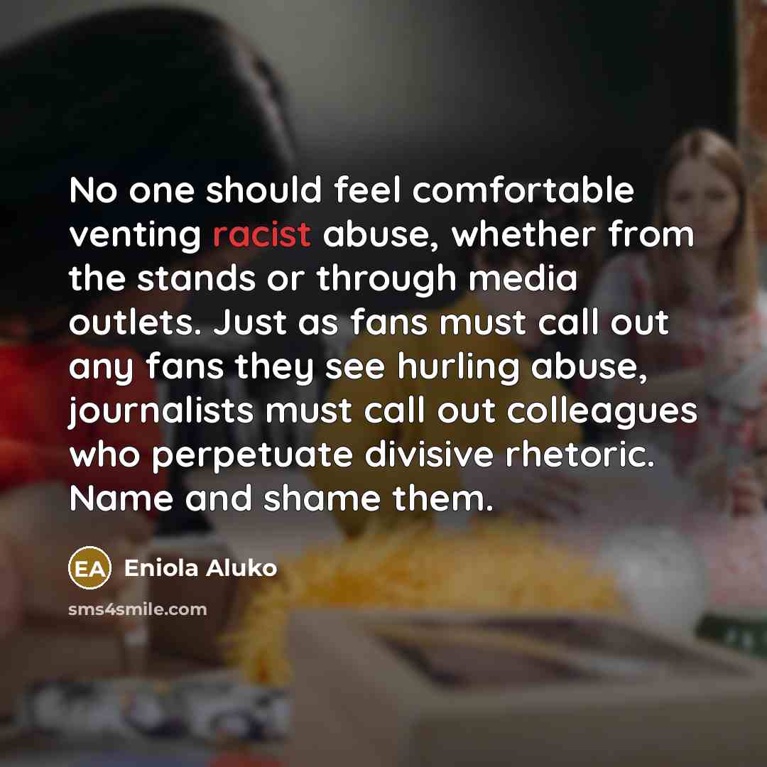 “No one should feel comfortable venting racist abuse, whether from the stands or through media outlets. Just as fans must call out any fans they see hurling abuse, journalists must call out colleagues who perpetuate divisive rhetoric. Name and shame them.” quote by Eniola Aluko