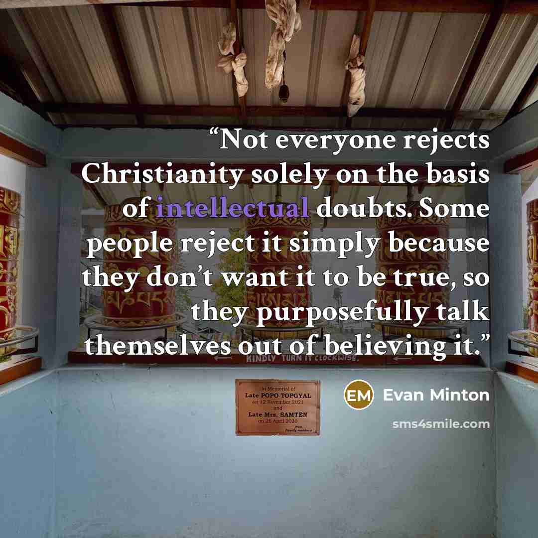 “Not everyone rejects Christianity solely on the basis of intellectual doubts. Some people reject it simply because they don’t want it to be true, so they purposefully talk themselves out of believing it.” quote by Evan Minton