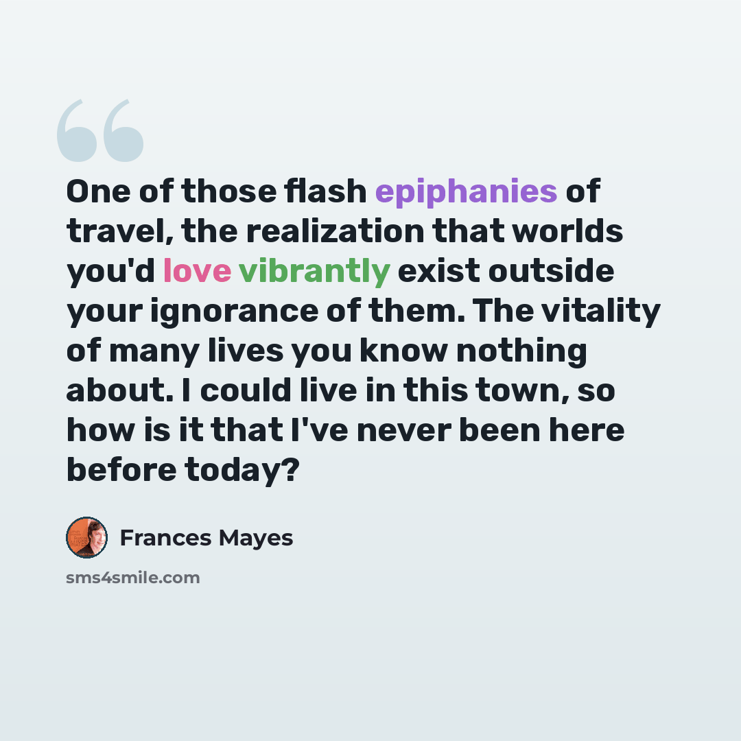 “One of those flash epiphanies of travel, the realization that worlds you'd love vibrantly exist outside your ignorance of them. The vitality of many lives you know nothing about. I could live in this town, so how is it that I've never been here before today?” quote by Frances Mayes
