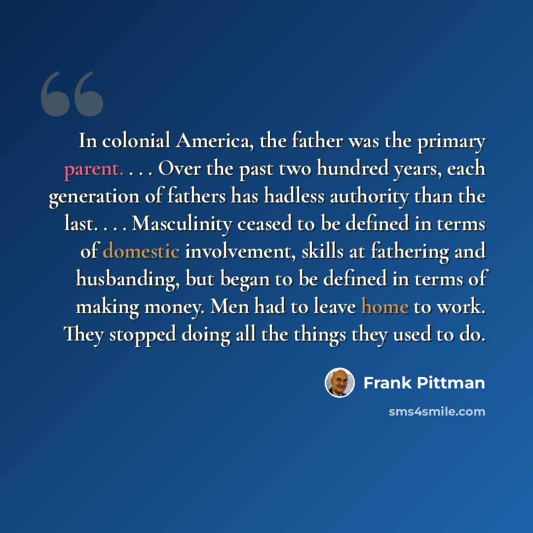 “In colonial America, the father was the primary parent. . . . Over the past two hundred years, each generation of fathers has hadless authority than the last. . . . Masculinity ceased to be defined in terms of domestic involvement, skills at fathering and husbanding, but began to be defined in…” quote by Frank Pittman