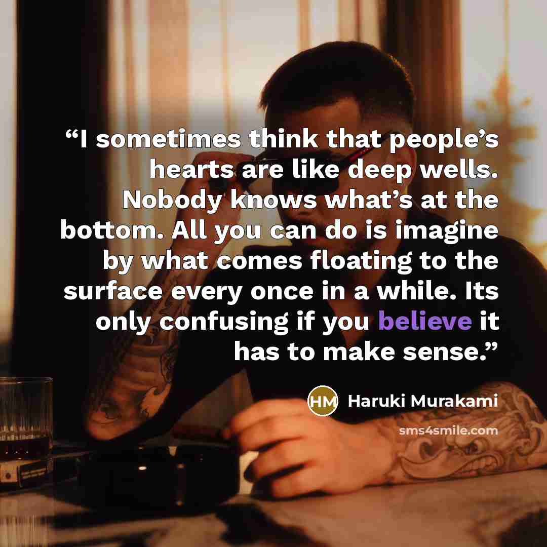 “I sometimes think that people’s hearts are like deep wells. Nobody knows what’s at the bottom. All you can do is imagine by what comes floating to the surface every once in a while. Its only confusing if you believe it has to make sense.” quote by Haruki Murakami