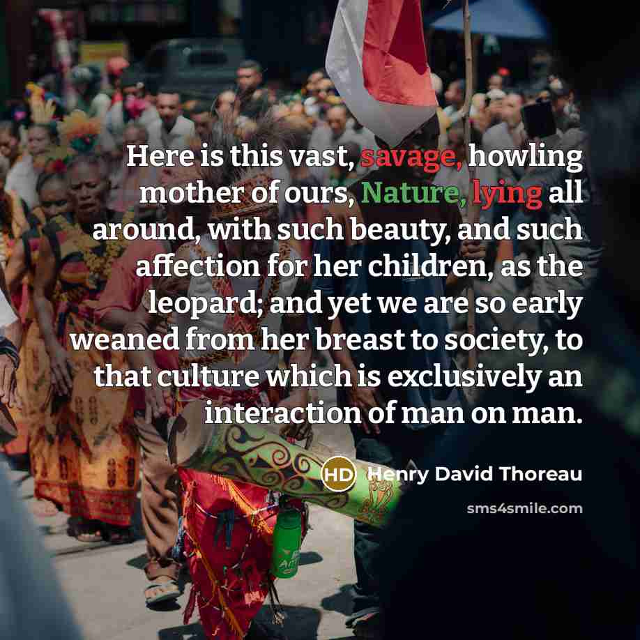 “Here is this vast, savage, howling mother of ours, Nature, lying all around, with such beauty, and such affection for her children, as the leopard; and yet we are so early weaned from her breast to society, to that culture which is exclusively an interaction of man on man.” quote by Henry David Thoreau