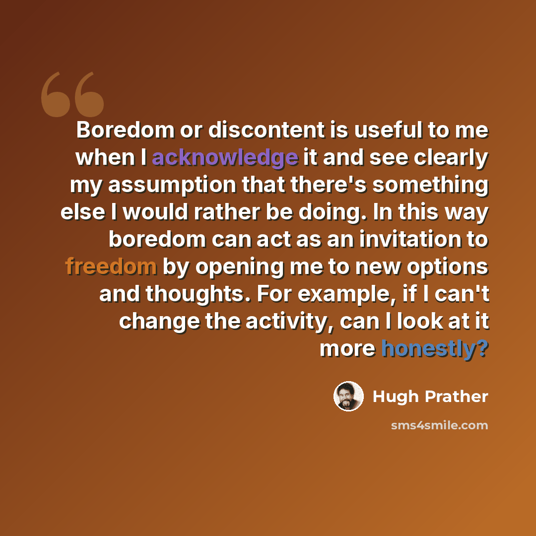 “Boredom or discontent is useful to me when I acknowledge it and see clearly my assumption that there's something else I would rather be doing. In this way boredom can act as an invitation to freedom by opening me to new options and thoughts. For example, if I can't change the activity, can I look…” quote by Hugh Prather