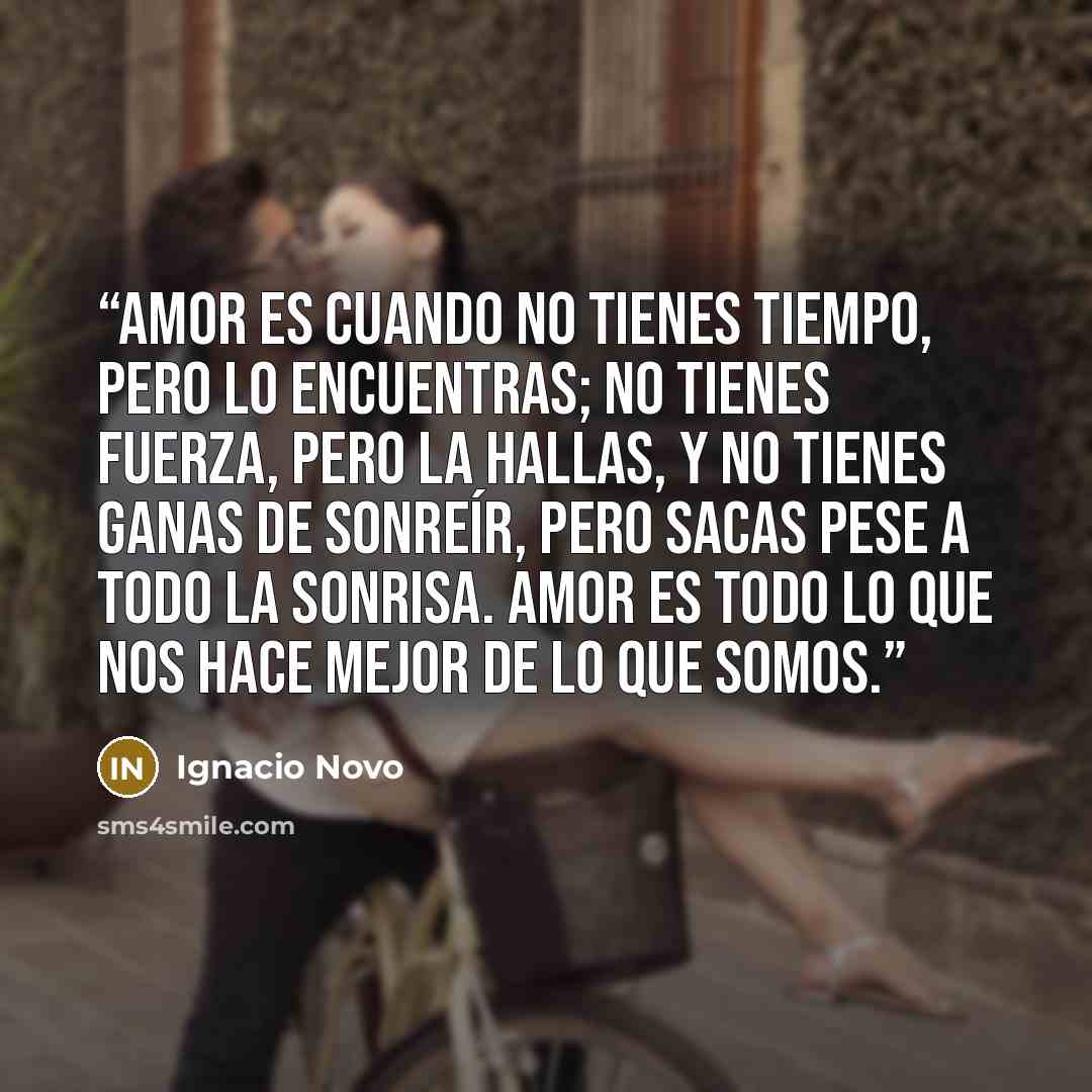“Amor es cuando no tienes tiempo, pero lo encuentras; no tienes fuerza, pero la hallas, y no tienes ganas de sonreír, pero sacas pese a todo la sonrisa. Amor es todo lo que nos hace mejor de lo que somos.” quote by Ignacio Novo