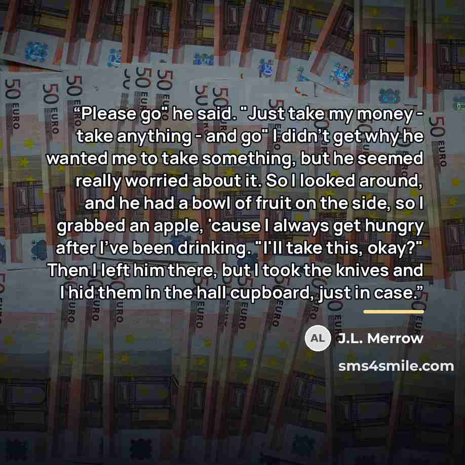 “Please go" he said. "Just take my money - take anything - and go" I didn't get why he wanted me to take something, but he seemed really worried about it. So I looked around, and he had a bowl of fruit on the side, so I grabbed an apple, 'cause I always get hungry after I've been drinking. "I'll…” quote by J.L. Merrow