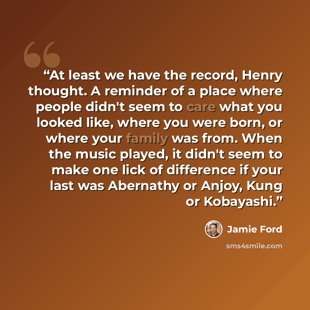 “At least we have the record, Henry thought. A reminder of a place where people didn't seem to care what you looked like, where you were born, or where your family was from. When the music played, it didn't seem to make one lick of difference if your last was Abernathy or Anjoy, Kung or Kobayashi.” quote by Jamie Ford