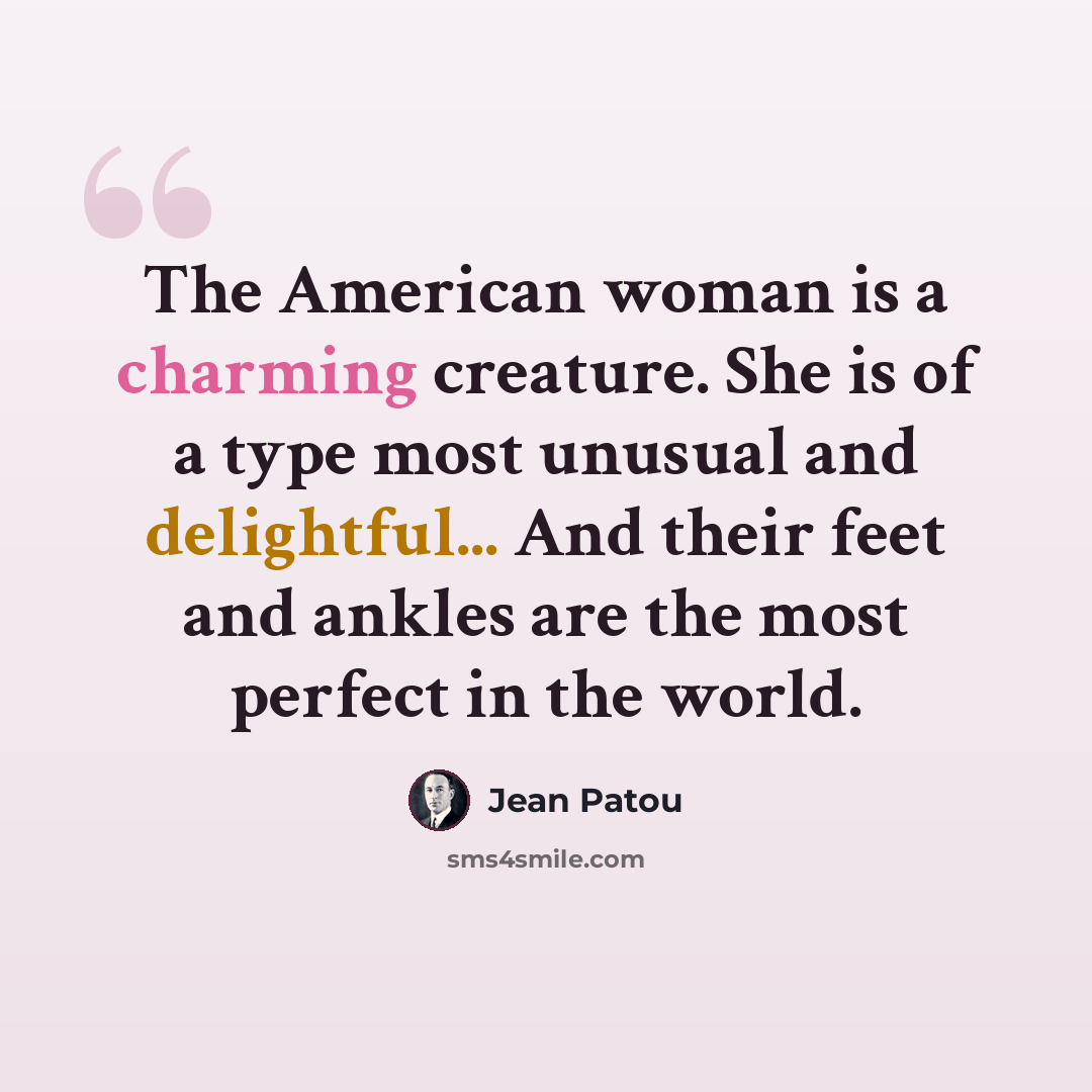 “The American woman is a charming creature. She is of a type most unusual and delightful... And their feet and ankles are the most perfect in the world.” quote by Jean Patou
