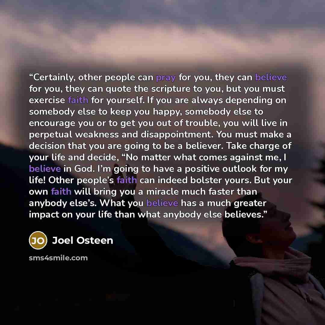 “Certainly, other people can pray for you, they can believe for you, they can quote the scripture to you, but you must exercise faith for yourself. If you are always depending on somebody else to keep you happy, somebody else to encourage you or to get you out of trouble, you will live in perpetual…” quote by Joel Osteen