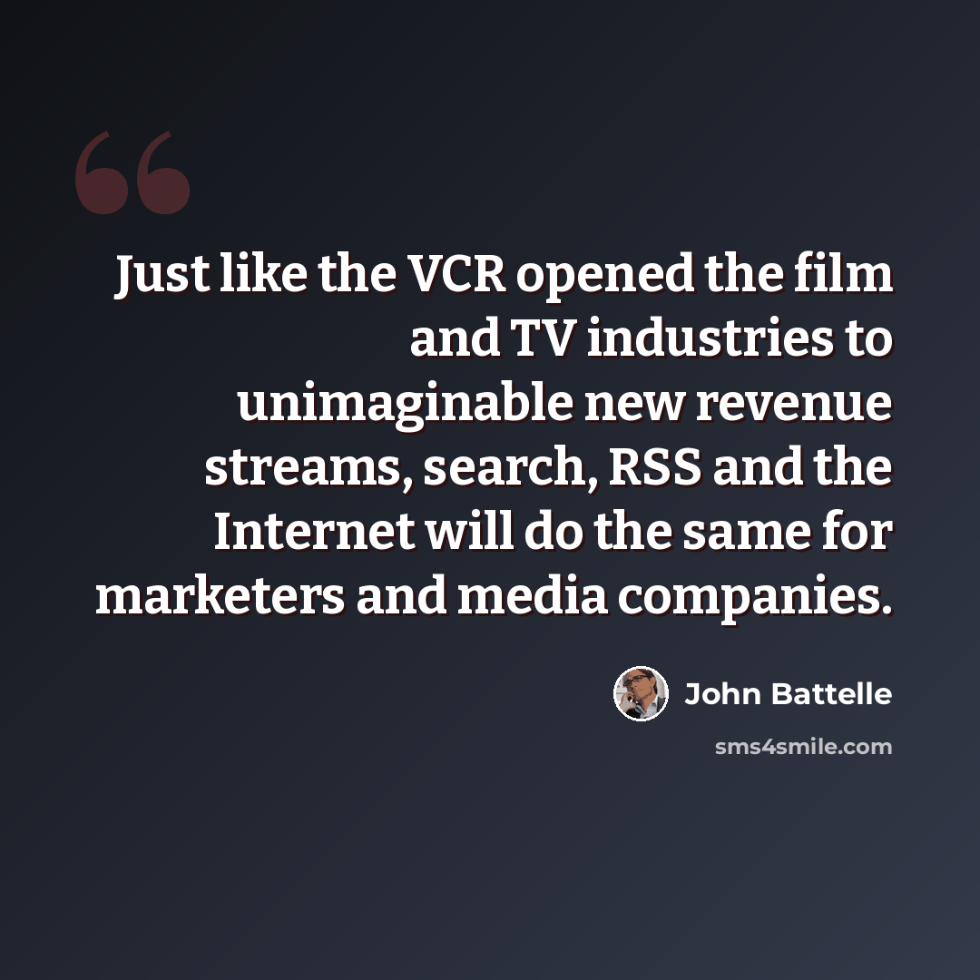 “Just like the VCR opened the film and TV industries to unimaginable new revenue streams, search, RSS and the Internet will do the same for marketers and media companies.” quote by John Battelle
