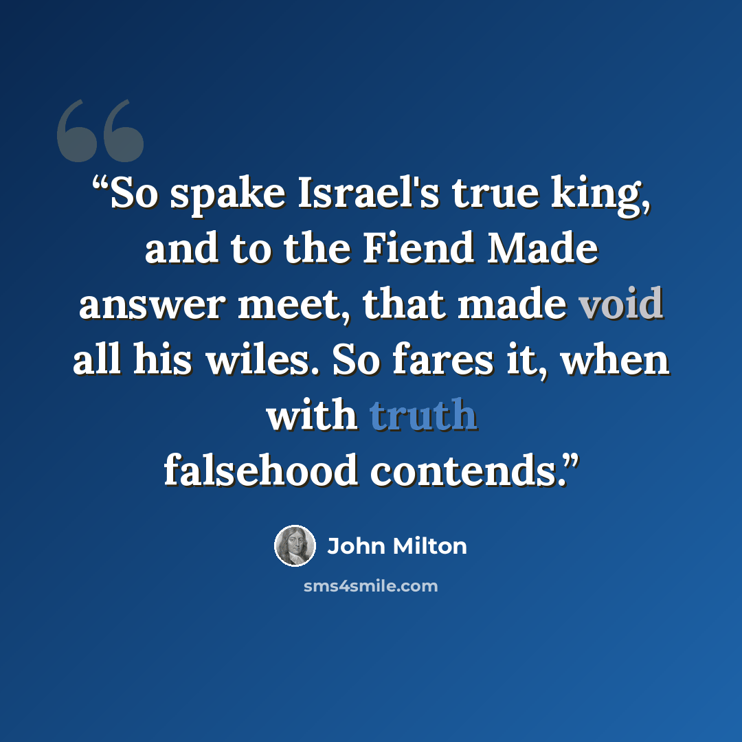 “So spake Israel's true king, and to the Fiend Made answer meet, that made void all his wiles. So fares it, when with truth falsehood contends.” quote by John Milton