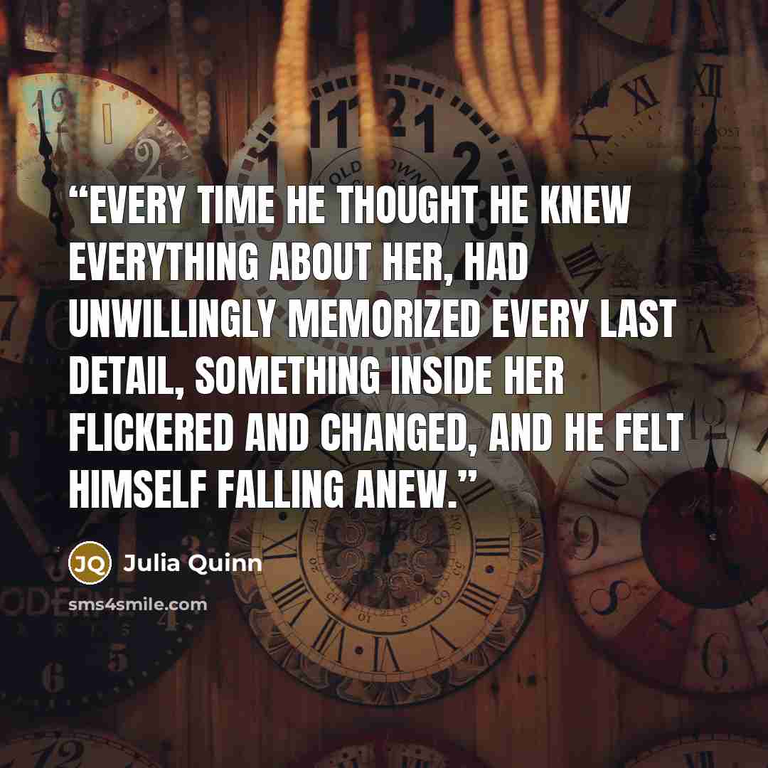 “Every time he thought he knew everything about her, had unwillingly memorized every last detail, something inside her flickered and changed, and he felt himself falling anew.” quote by Julia Quinn