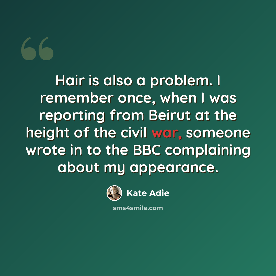 “Hair is also a problem. I remember once, when I was reporting from Beirut at the height of the civil war, someone wrote in to the BBC complaining about my appearance.” quote by Kate Adie