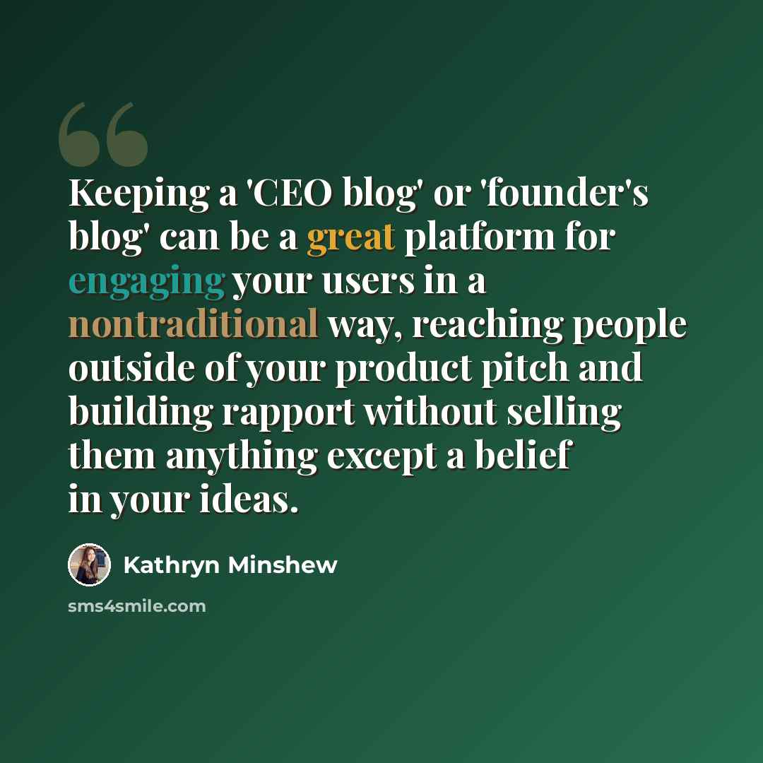 “Keeping a 'CEO blog' or 'founder's blog' can be a great platform for engaging your users in a nontraditional way, reaching people outside of your product pitch and building rapport without selling them anything except a belief in your ideas.” quote by Kathryn Minshew