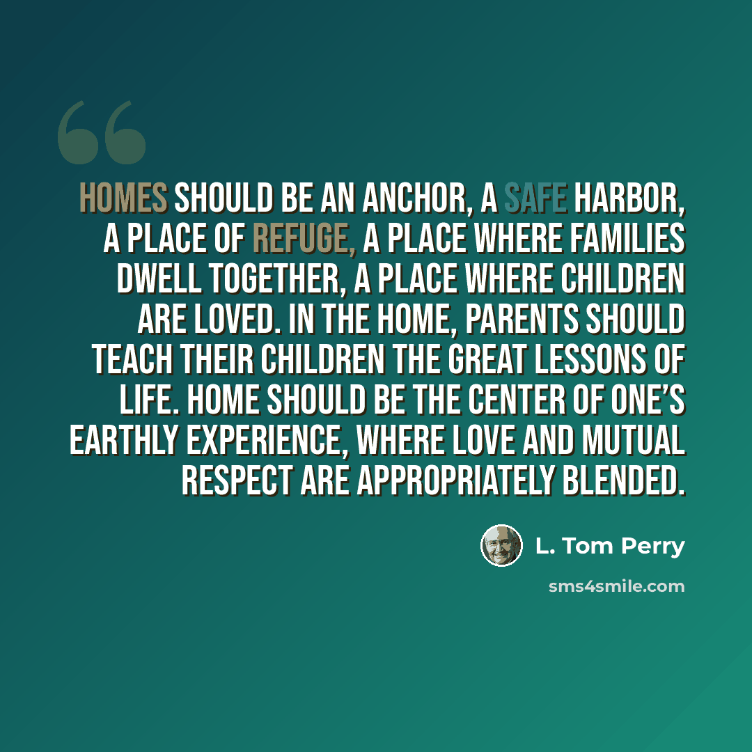 “Homes should be an anchor, a safe harbor, a place of refuge, a place where families dwell together, a place where children are loved. In the home, parents should teach their children the great lessons of life. Home should be the center of one’s earthly experience, where love and mutual respect are…” quote by L. Tom Perry