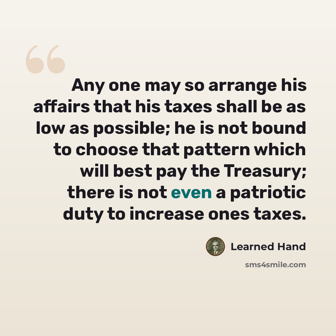 “Any one may so arrange his affairs that his taxes shall be as low as possible; he is not bound to choose that pattern which will best pay the Treasury; there is not even a patriotic duty to increase ones taxes.” quote by Learned Hand