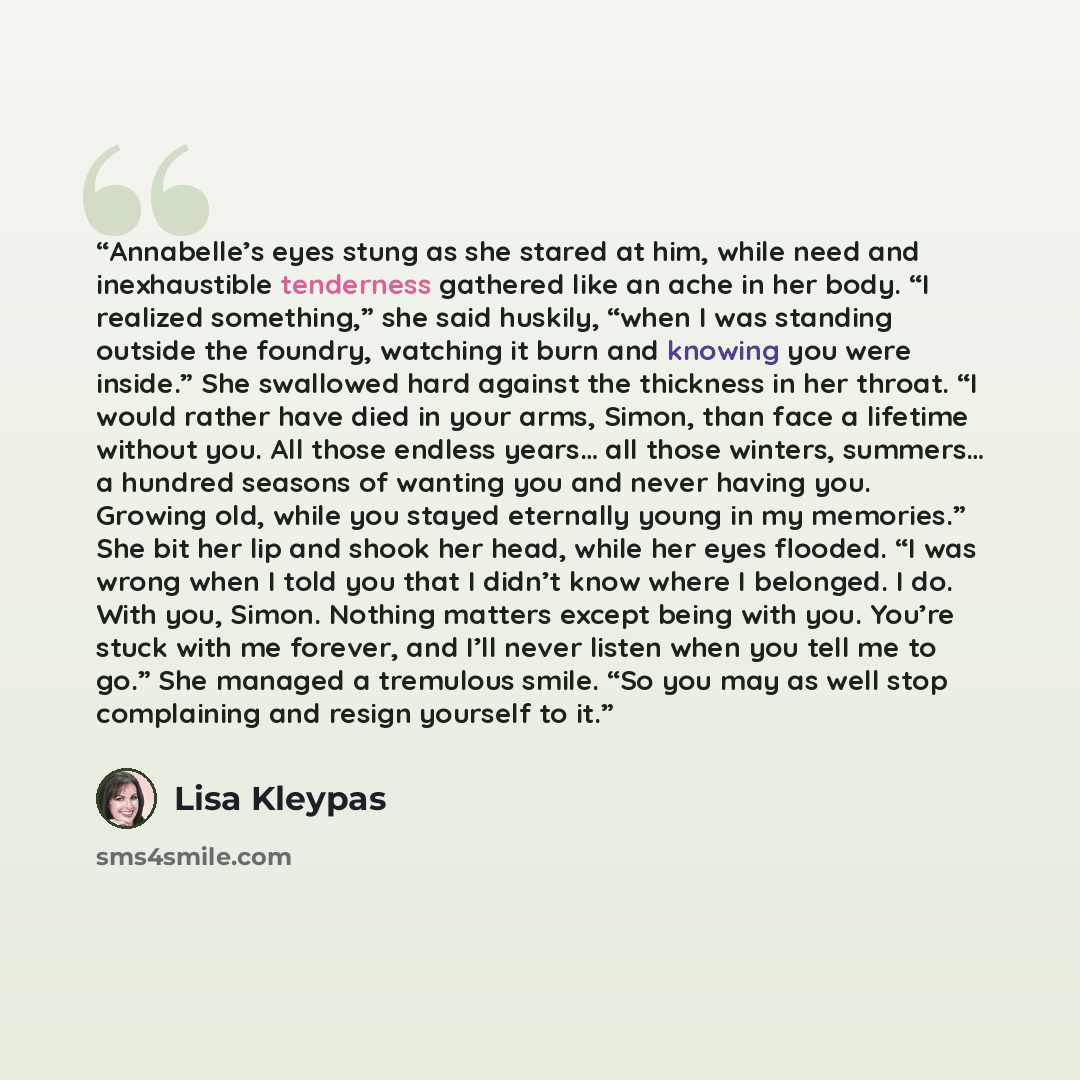 “Annabelle’s eyes stung as she stared at him, while need and inexhaustible tenderness gathered like an ache in her body. “I realized something,” she said huskily, “when I was standing outside the foundry, watching it burn and knowing you were inside.” She swallowed hard against the thickness in her…” quote by Lisa Kleypas