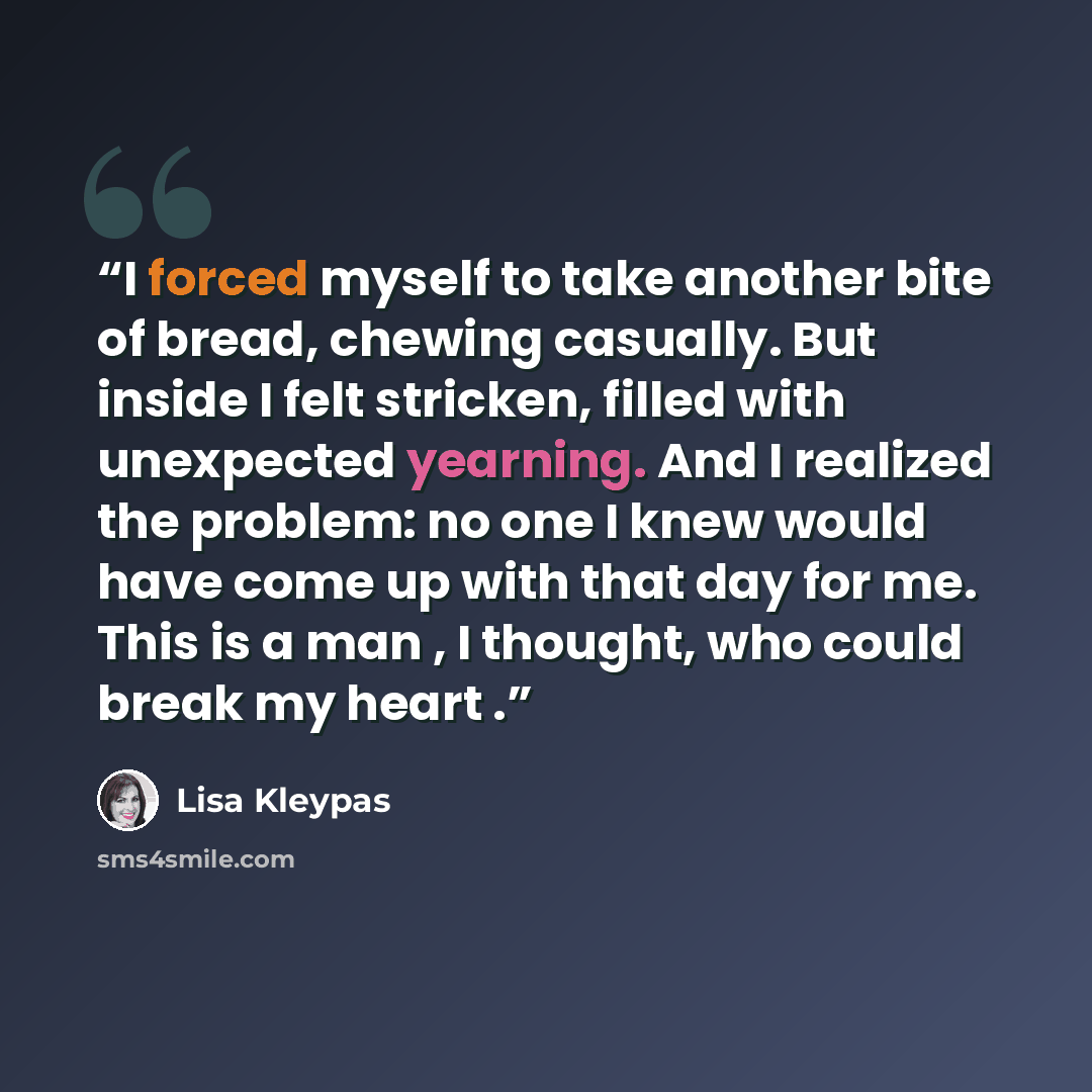 “I forced myself to take another bite of bread, chewing casually. But inside I felt stricken, filled with unexpected yearning. And I realized the problem: no one I knew would have come up with that day for me. This is a man , I thought, who could break my heart .” quote by Lisa Kleypas