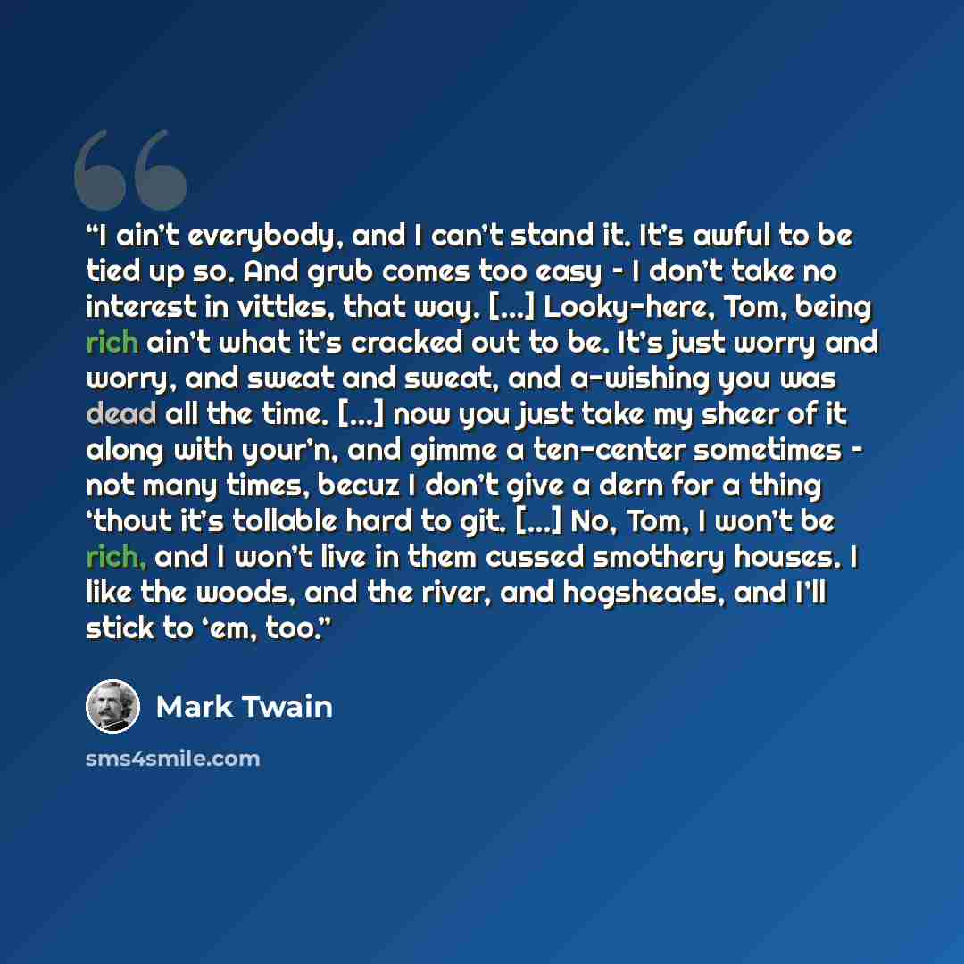 “I ain’t everybody, and I can’t stand it. It’s awful to be tied up so. And grub comes too easy – I don’t take no interest in vittles, that way. […] Looky-here, Tom, being rich ain’t what it’s cracked out to be. It’s just worry and worry, and sweat and sweat, and a-wishing you was dead all the time…” quote by Mark Twain