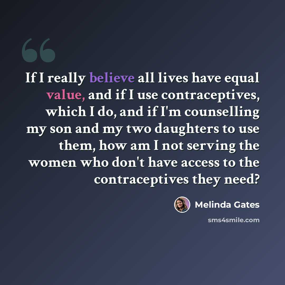 “If I really believe all lives have equal value, and if I use contraceptives, which I do, and if I'm counselling my son and my two daughters to use them, how am I not serving the women who don't have access to the contraceptives they need?” quote by Melinda Gates