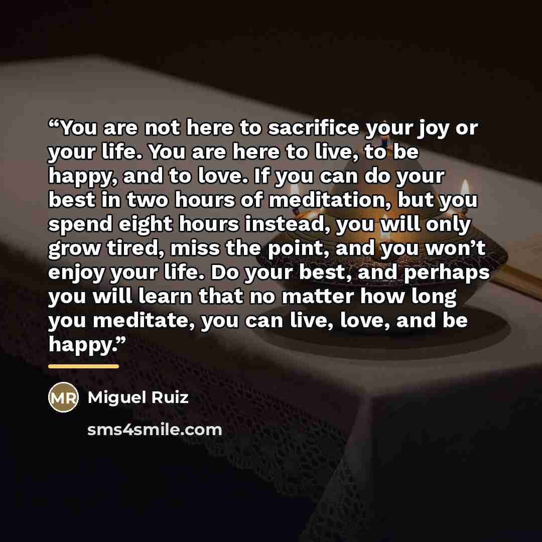“You are not here to sacrifice your joy or your life. You are here to live, to be happy, and to love. If you can do your best in two hours of meditation, but you spend eight hours instead, you will only grow tired, miss the point, and you won’t enjoy your life. Do your best, and perhaps you will…” quote by Miguel Ruiz