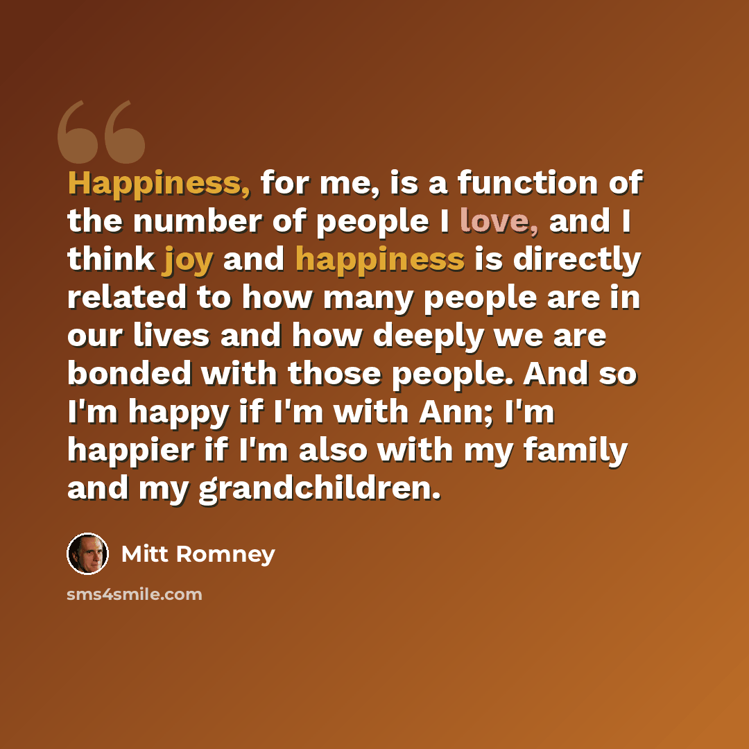 “Happiness, for me, is a function of the number of people I love, and I think joy and happiness is directly related to how many people are in our lives and how deeply we are bonded with those people. And so I'm happy if I'm with Ann; I'm happier if I'm also with my family and my grandchildren.” quote by Mitt Romney