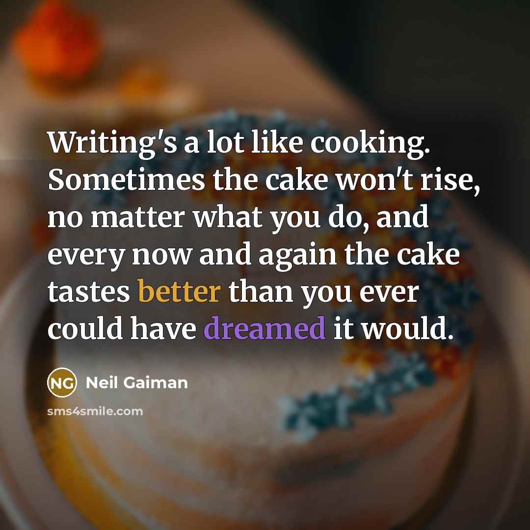 “Writing's a lot like cooking. Sometimes the cake won't rise, no matter what you do, and every now and again the cake tastes better than you ever could have dreamed it would.” quote by Neil Gaiman