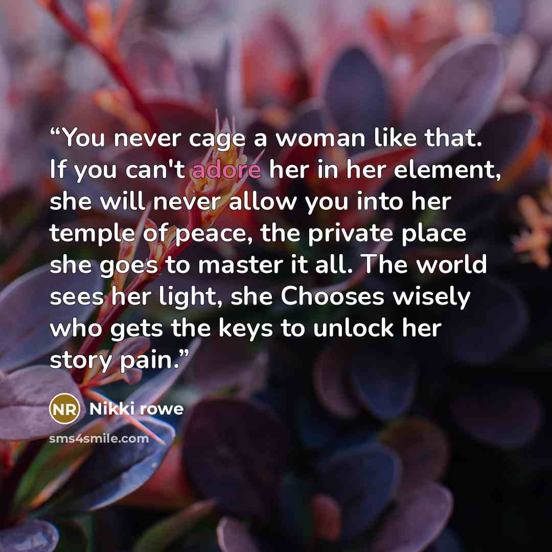“You never cage a woman like that. If you can't adore her in her element, she will never allow you into her temple of peace, the private place she goes to master it all. The world sees her light, she Chooses wisely who gets the keys to unlock her story pain.” quote by Nikki rowe