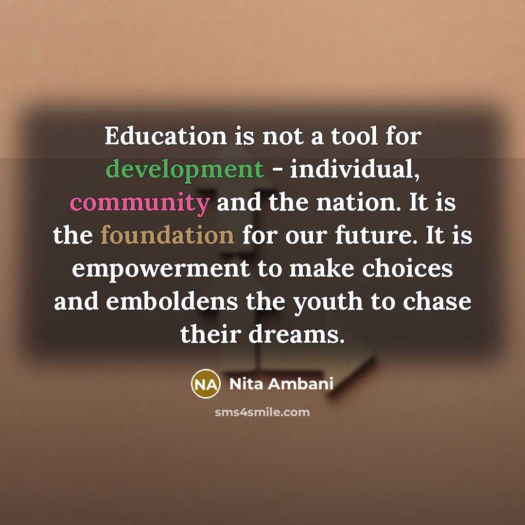 “Education is not a tool for development - individual, community and the nation. It is the foundation for our future. It is empowerment to make choices and emboldens the youth to chase their dreams.” quote by Nita Ambani