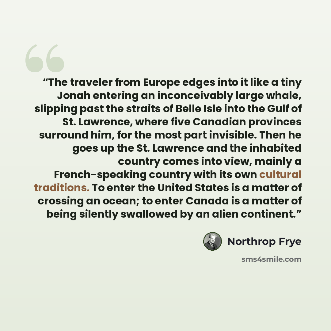 “The traveler from Europe edges into it like a tiny Jonah entering an inconceivably large whale, slipping past the straits of Belle Isle into the Gulf of St. Lawrence, where five Canadian provinces surround him, for the most part invisible. Then he goes up the St. Lawrence and the inhabited country…” quote by Northrop Frye
